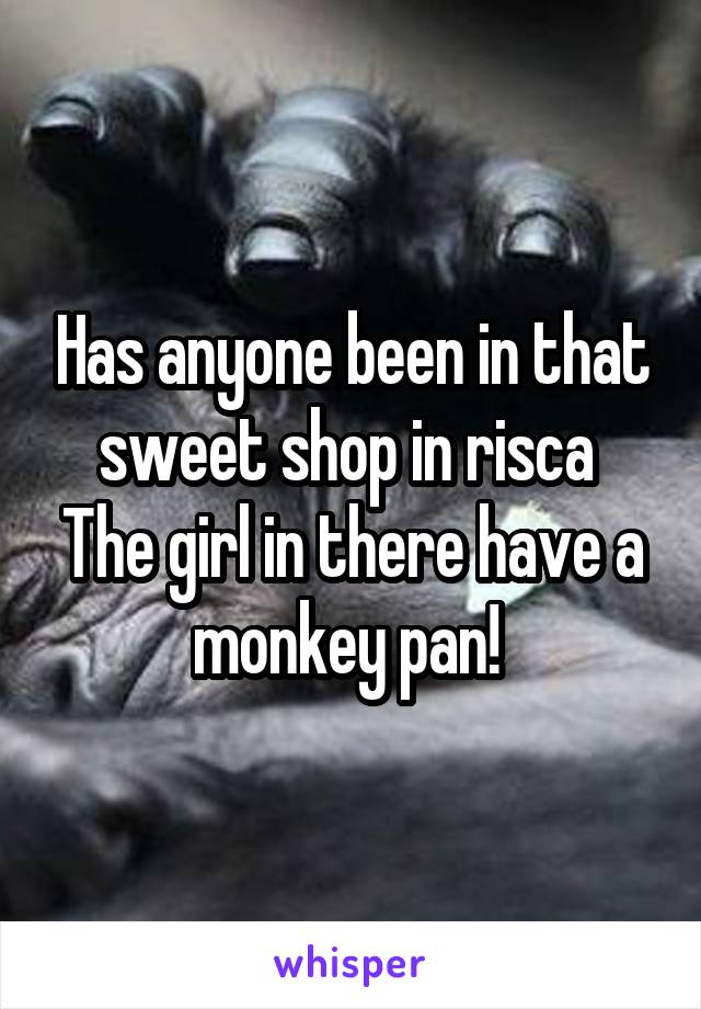 Has anyone been in that sweet shop in risca 
The girl in there have a monkey pan! 