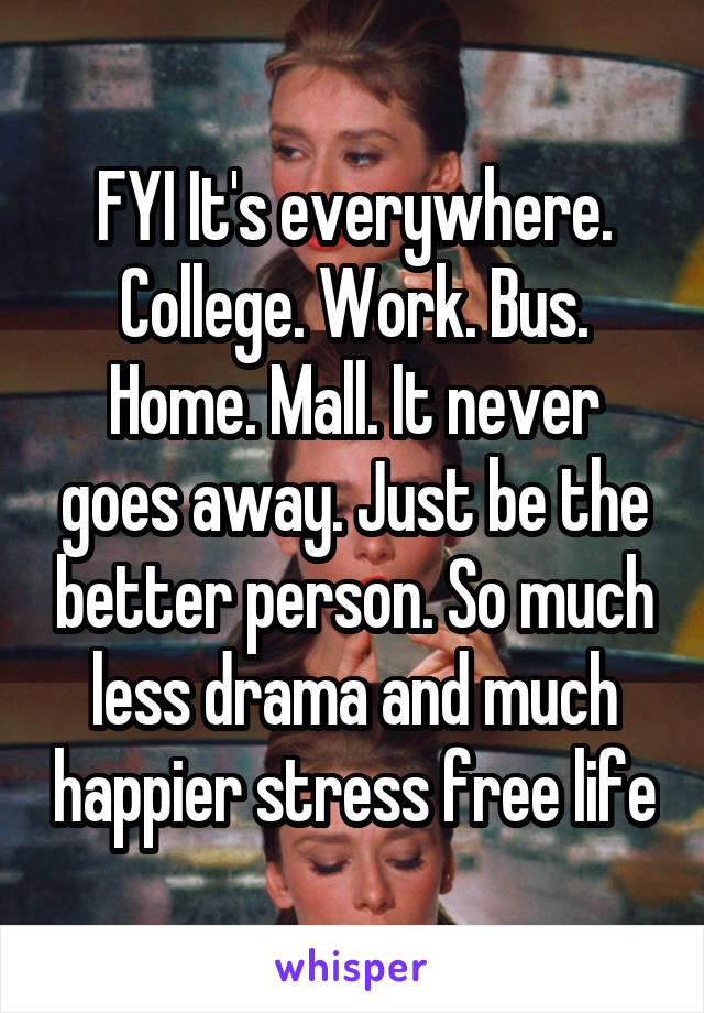 FYI It's everywhere. College. Work. Bus. Home. Mall. It never goes away. Just be the better person. So much less drama and much happier stress free life