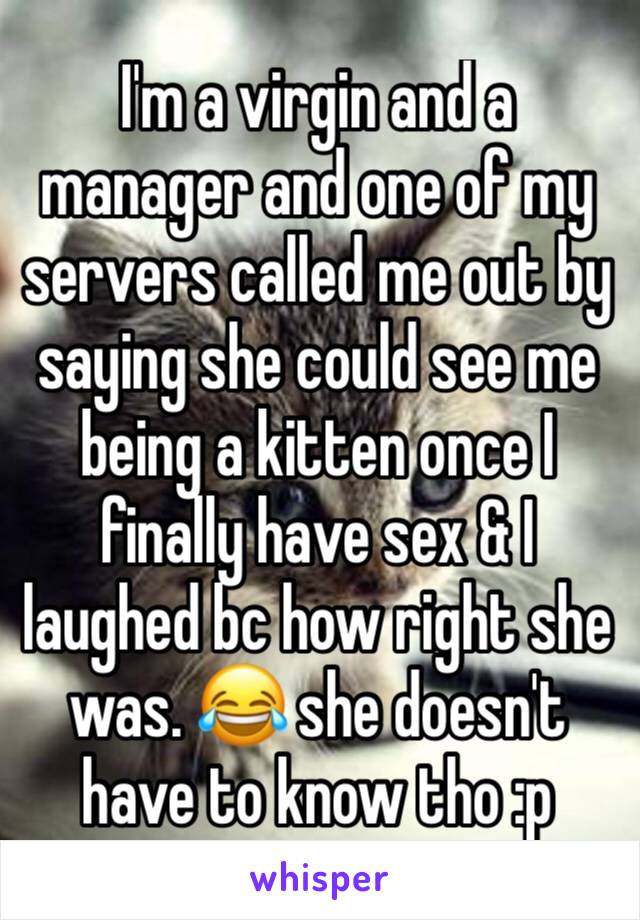 I'm a virgin and a manager and one of my servers called me out by saying she could see me being a kitten once I finally have sex & I laughed bc how right she was. 😂 she doesn't have to know tho :p