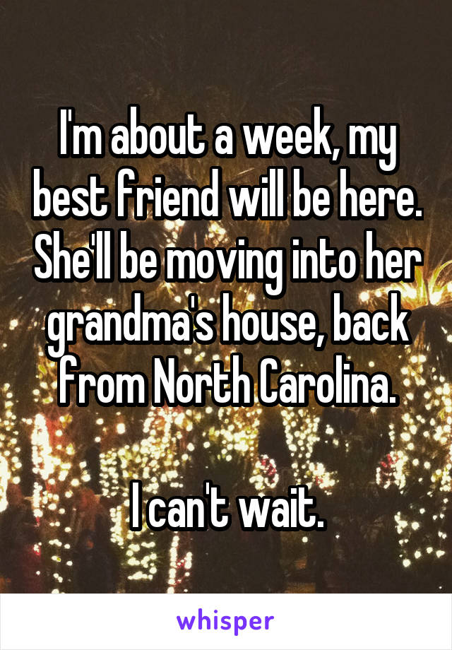 I'm about a week, my best friend will be here. She'll be moving into her grandma's house, back from North Carolina.

I can't wait.