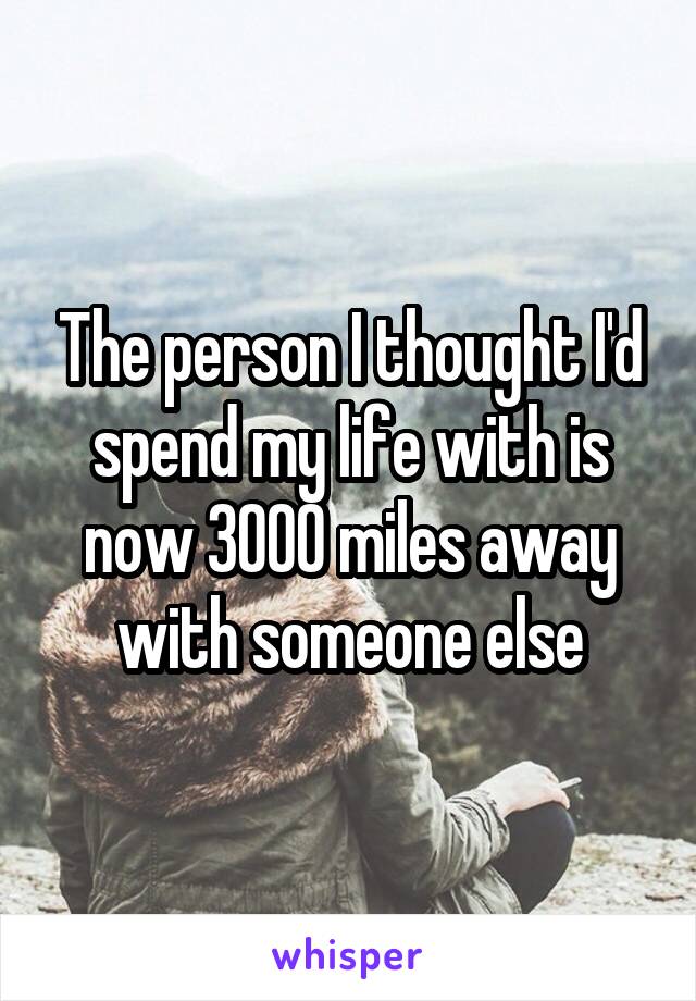 The person I thought I'd spend my life with is now 3000 miles away with someone else