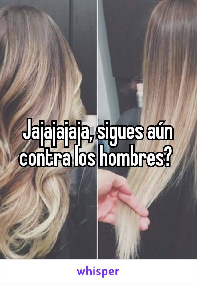 Jajajajaja, sigues aún contra los hombres? 