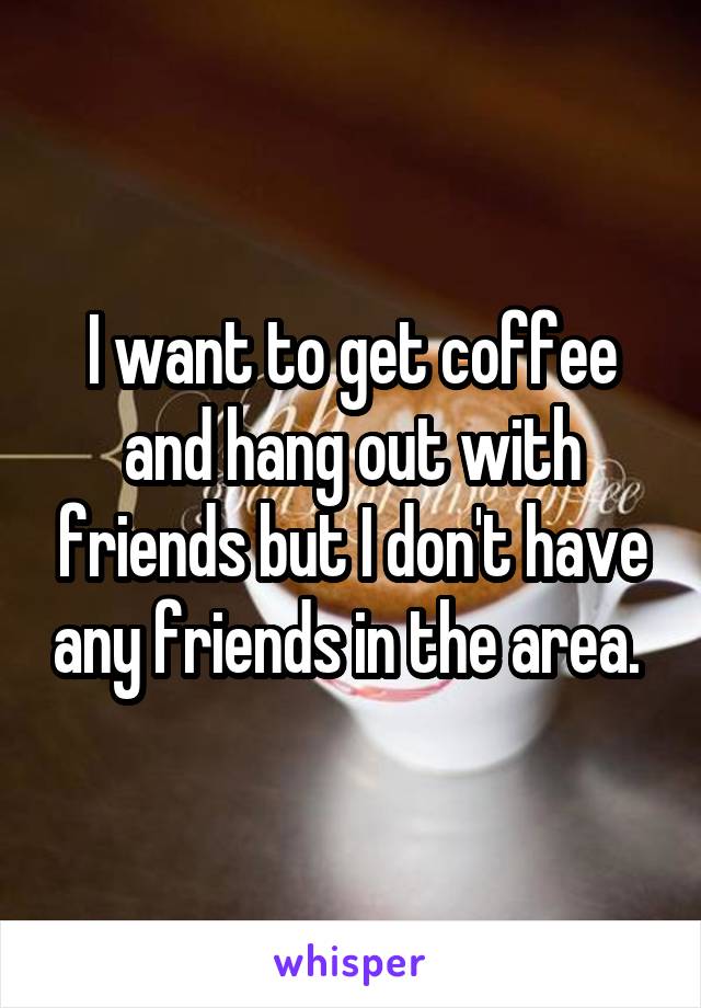 I want to get coffee and hang out with friends but I don't have any friends in the area. 