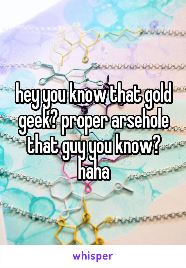 hey you know that gold geek? proper arsehole that guy you know? haha