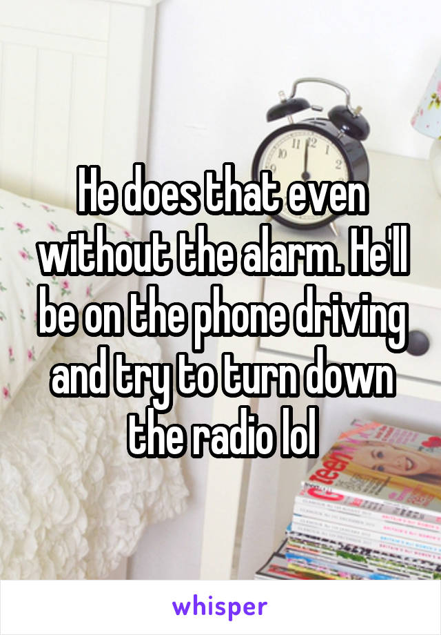 He does that even without the alarm. He'll be on the phone driving and try to turn down the radio lol