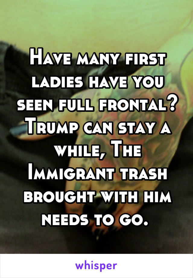 Have many first ladies have you seen full frontal? Trump can stay a while, The Immigrant trash brought with him needs to go. 