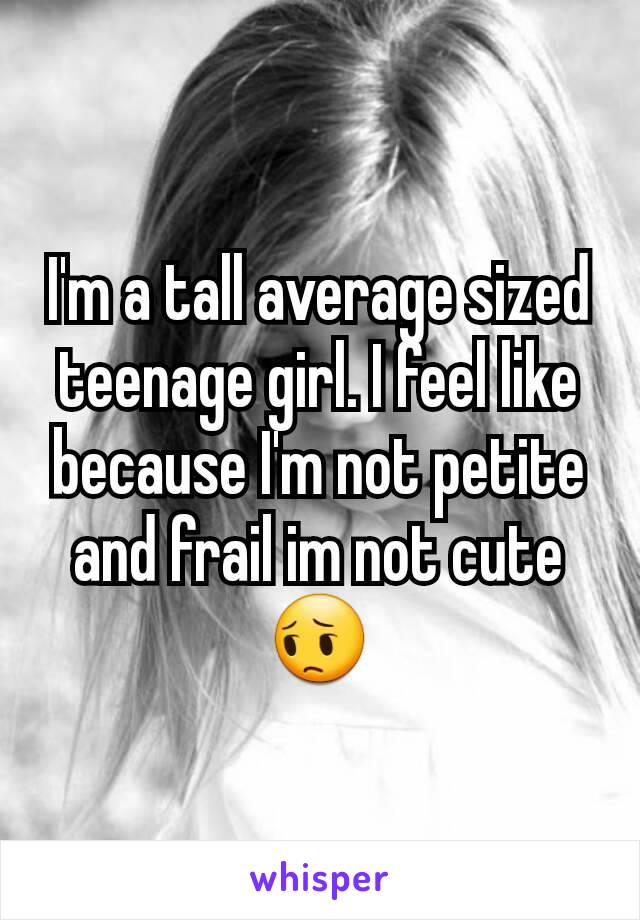 I'm a tall average sized teenage girl. I feel like because I'm not petite and frail im not cute 😔