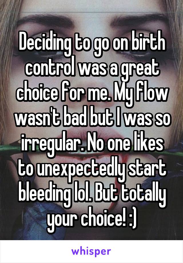 Deciding to go on birth control was a great choice for me. My flow wasn't bad but I was so irregular. No one likes to unexpectedly start bleeding lol. But totally your choice! :)