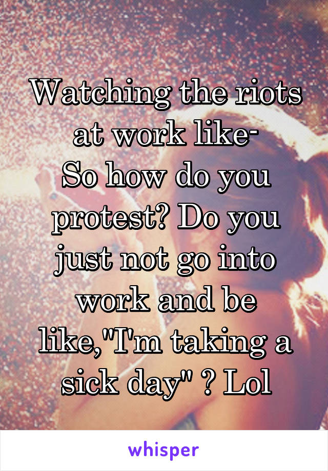 Watching the riots at work like-
So how do you protest? Do you just not go into work and be like,"I'm taking a sick day" ? Lol