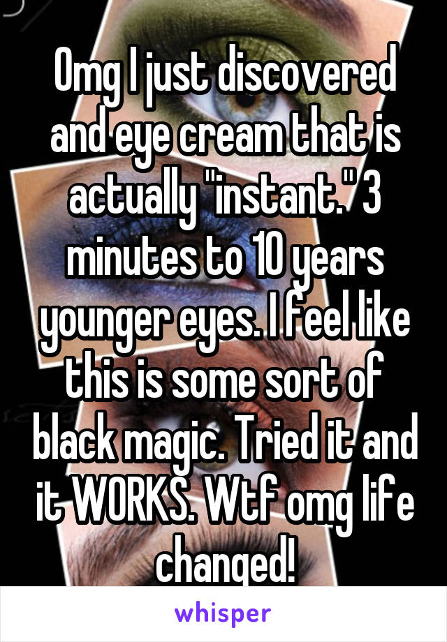 Omg I just discovered and eye cream that is actually "instant." 3 minutes to 10 years younger eyes. I feel like this is some sort of black magic. Tried it and it WORKS. Wtf omg life changed!