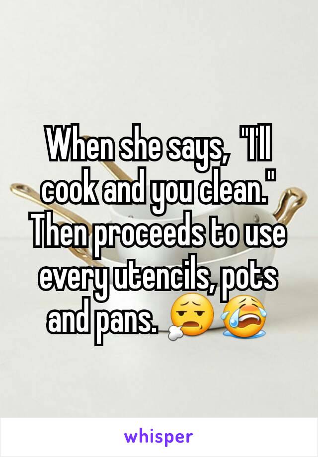 When she says,  "I'll cook and you clean." Then proceeds to use every utencils, pots and pans. 😧😭