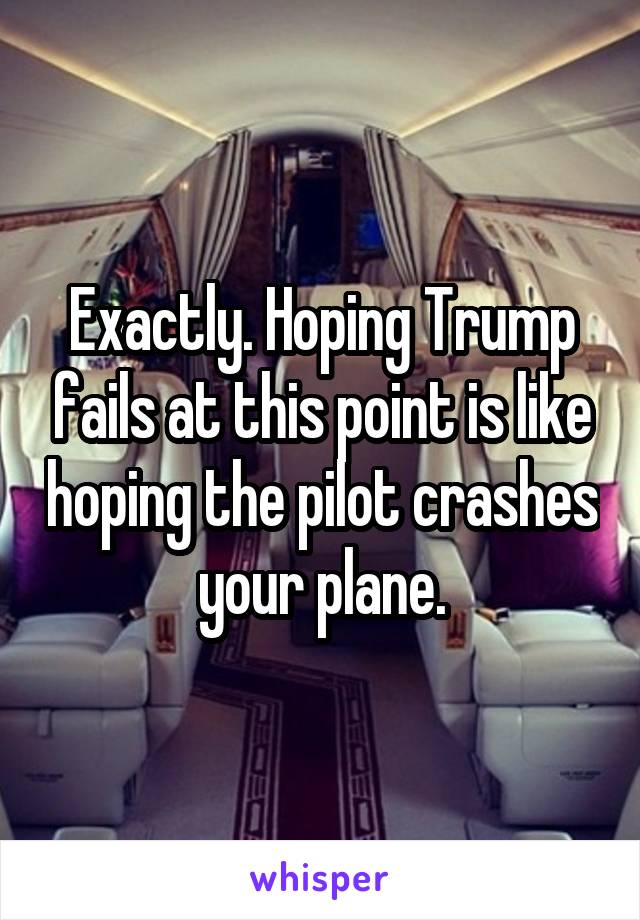 Exactly. Hoping Trump fails at this point is like hoping the pilot crashes your plane.