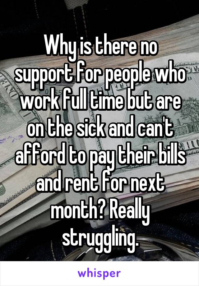 Why is there no support for people who work full time but are on the sick and can't afford to pay their bills and rent for next month? Really struggling.