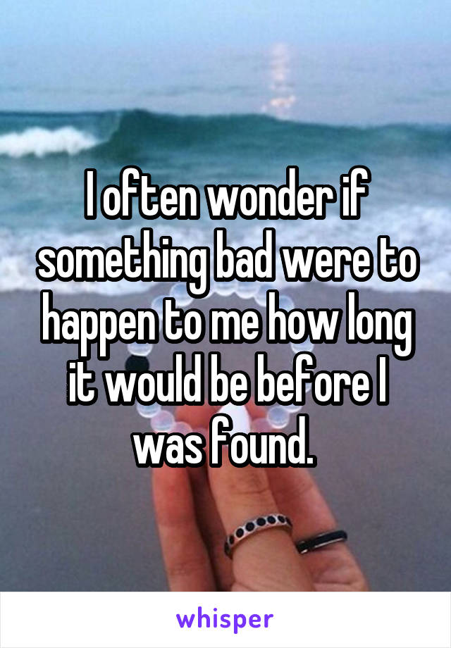 I often wonder if something bad were to happen to me how long it would be before I was found. 