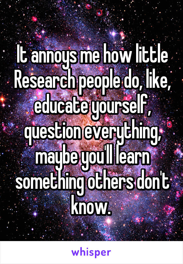 It annoys me how little Research people do, like, educate yourself, question everything, maybe you'll learn something others don't know. 