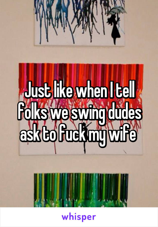 Just like when I tell folks we swing dudes ask to fuck my wife 