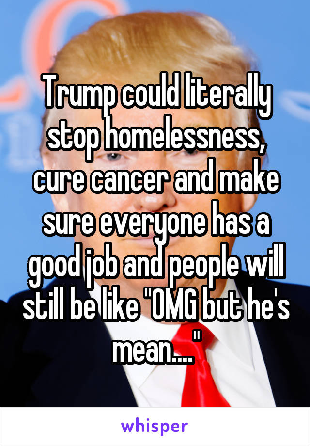 Trump could literally stop homelessness, cure cancer and make sure everyone has a good job and people will still be like "OMG but he's mean...."