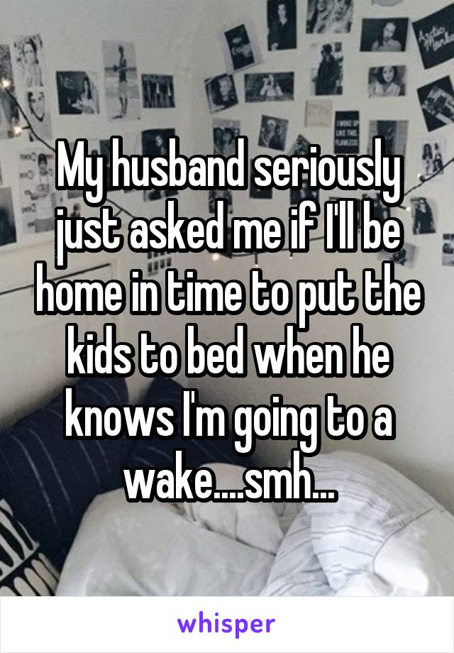 My husband seriously just asked me if I'll be home in time to put the kids to bed when he knows I'm going to a wake....smh...