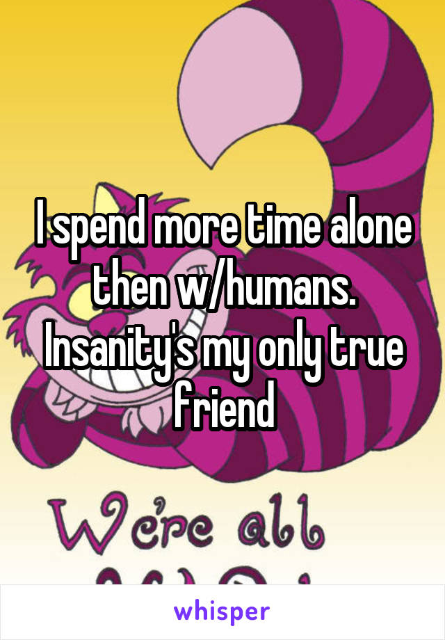 I spend more time alone then w/humans. Insanity's my only true friend