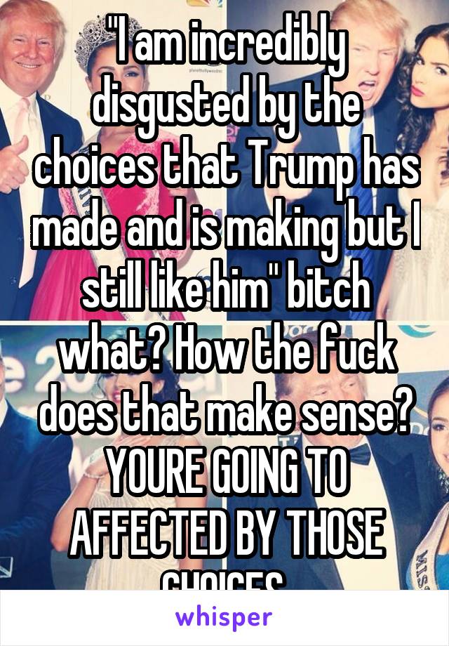 "I am incredibly disgusted by the choices that Trump has made and is making but I still like him" bitch what? How the fuck does that make sense? YOURE GOING TO AFFECTED BY THOSE CHOICES.