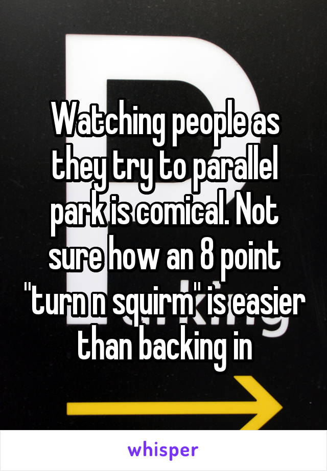 Watching people as they try to parallel park is comical. Not sure how an 8 point "turn n squirm" is easier than backing in