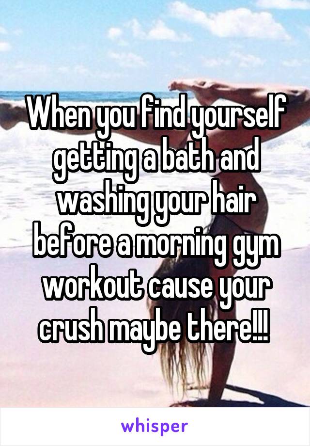 When you find yourself getting a bath and washing your hair before a morning gym workout cause your crush maybe there!!! 