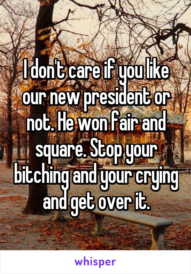 I don't care if you like our new president or not. He won fair and square. Stop your bitching and your crying and get over it.