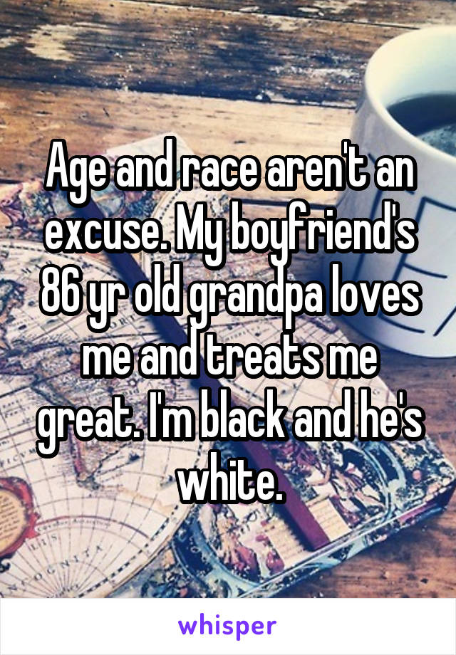 Age and race aren't an excuse. My boyfriend's 86 yr old grandpa loves me and treats me great. I'm black and he's white.