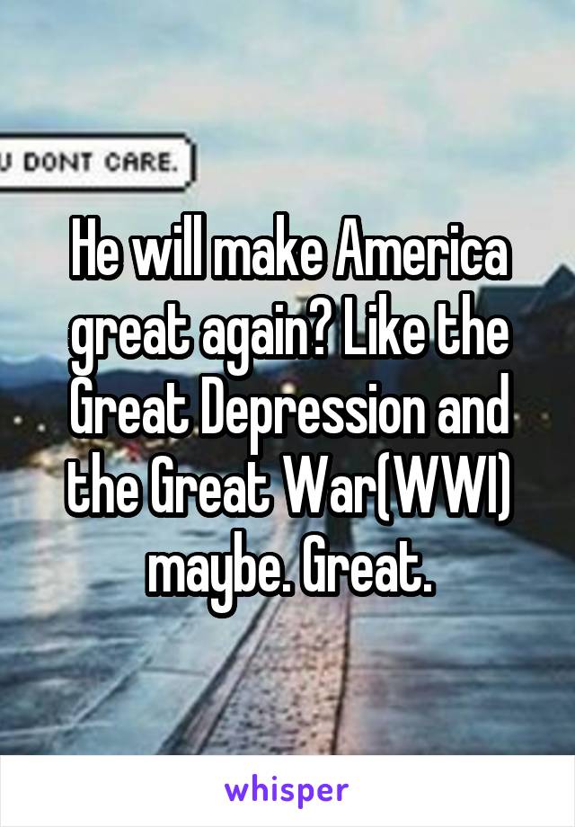 He will make America great again? Like the Great Depression and the Great War(WWI) maybe. Great.