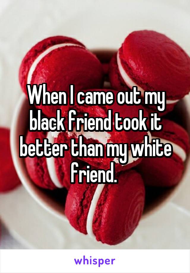 When I came out my black friend took it better than my white friend. 