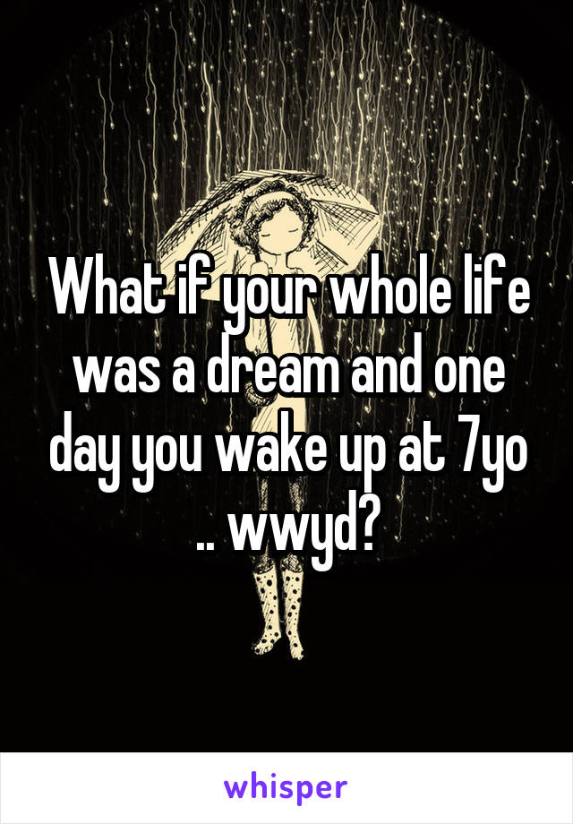 What if your whole life was a dream and one day you wake up at 7yo .. wwyd?