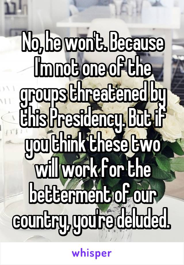 No, he won't. Because I'm not one of the groups threatened by this Presidency. But if you think these two will work for the betterment of our country, you're deluded. 