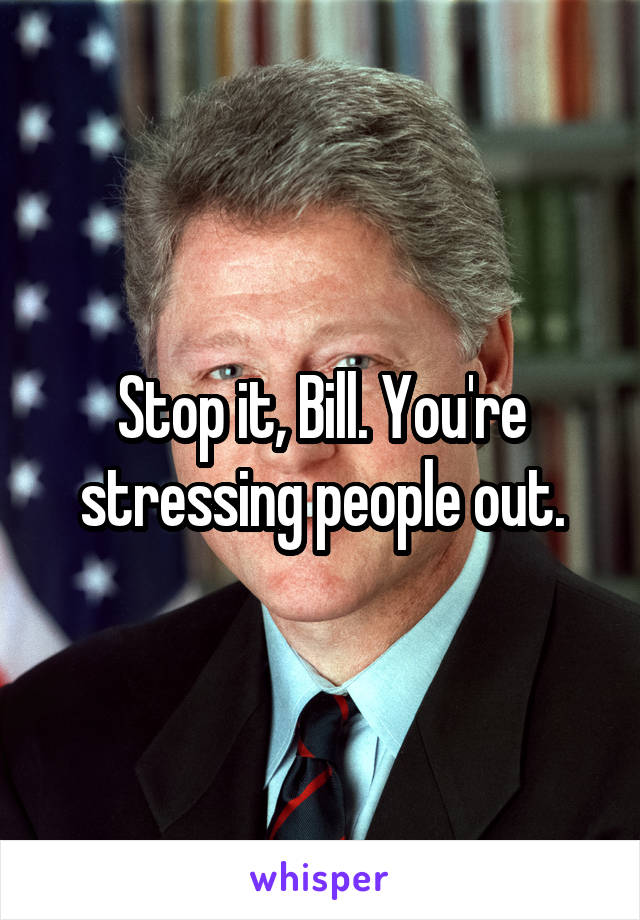 Stop it, Bill. You're stressing people out.