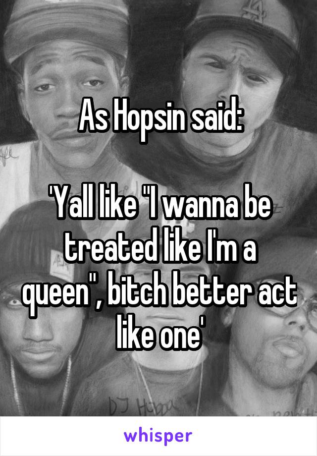 As Hopsin said:

'Yall like "I wanna be treated like I'm a queen", bitch better act like one'