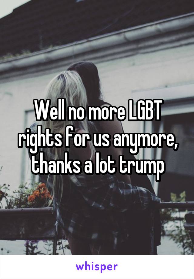 Well no more LGBT rights for us anymore, thanks a lot trump