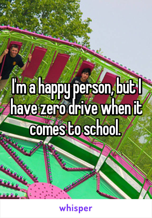 I'm a happy person, but I have zero drive when it comes to school. 