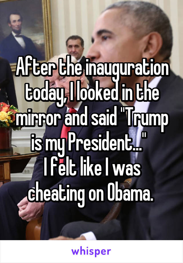 After the inauguration today, I looked in the mirror and said "Trump is my President..."  
I felt like I was cheating on Obama. 