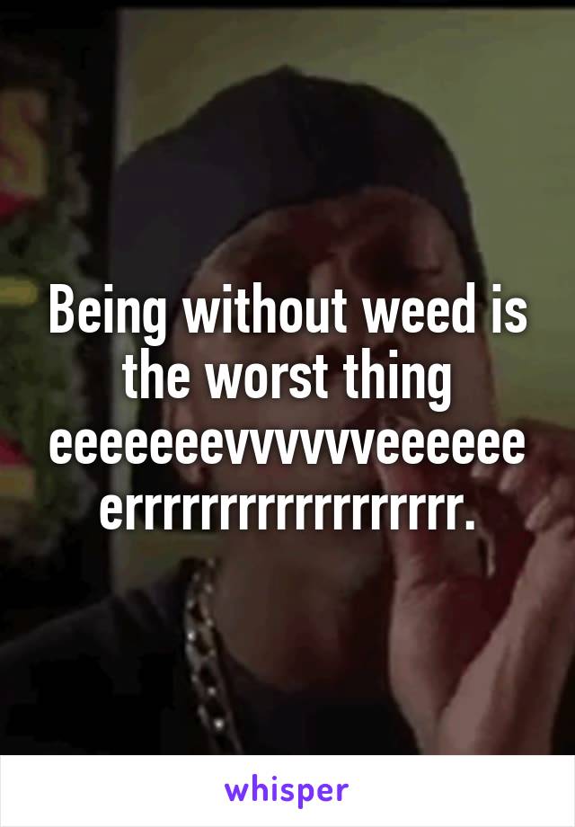 Being without weed is the worst thing eeeeeeevvvvvveeeeeeerrrrrrrrrrrrrrrrrr.