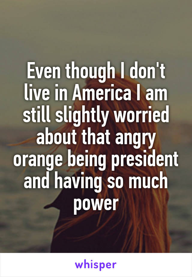 Even though I don't live in America I am still slightly worried about that angry orange being president and having so much power