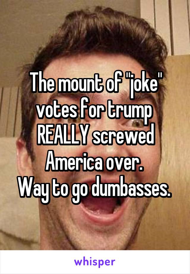 The mount of "joke" votes for trump 
REALLY screwed America over. 
Way to go dumbasses. 