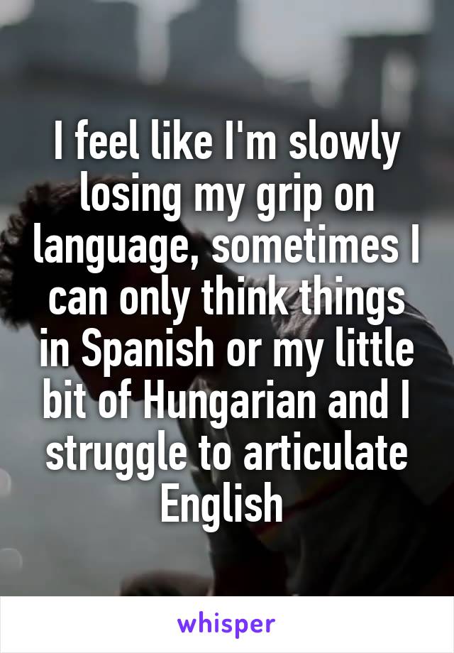 I feel like I'm slowly losing my grip on language, sometimes I can only think things in Spanish or my little bit of Hungarian and I struggle to articulate English 