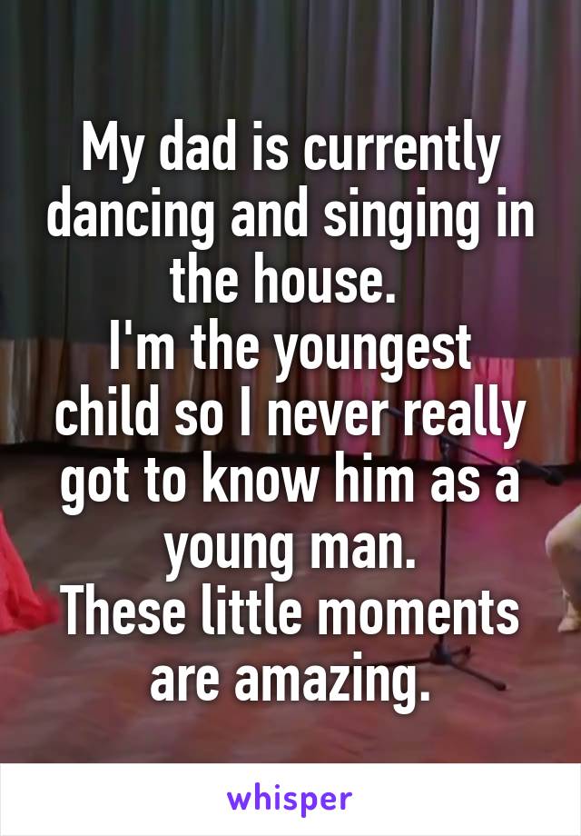 My dad is currently dancing and singing in the house. 
I'm the youngest child so I never really got to know him as a young man.
These little moments are amazing.