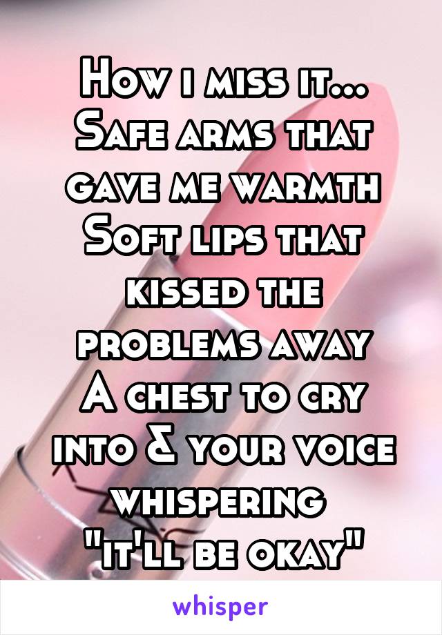 How i miss it...
Safe arms that gave me warmth
Soft lips that kissed the problems away
A chest to cry into & your voice whispering 
"it'll be okay"