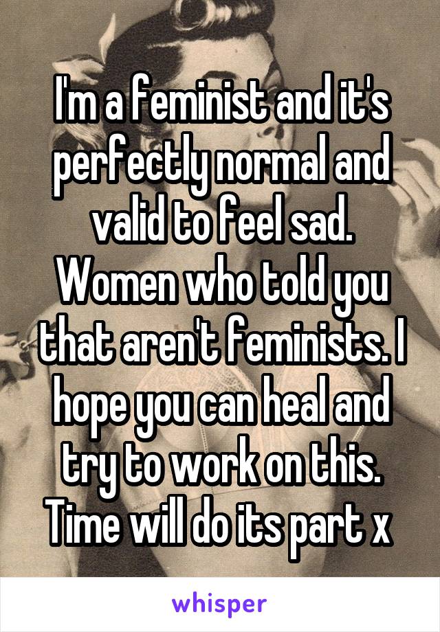 I'm a feminist and it's perfectly normal and valid to feel sad. Women who told you that aren't feminists. I hope you can heal and try to work on this. Time will do its part x 