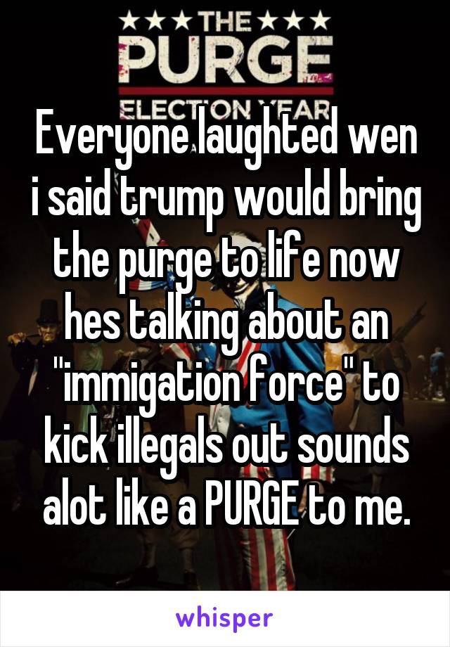 Everyone laughted wen i said trump would bring the purge to life now hes talking about an "immigation force" to kick illegals out sounds alot like a PURGE to me.