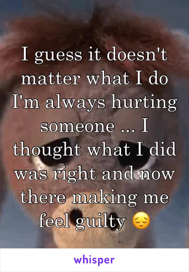 I guess it doesn't matter what I do I'm always hurting someone ... I thought what I did was right and now there making me feel guilty 😔