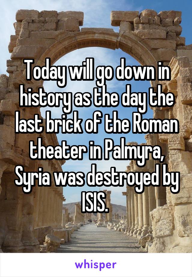 Today will go down in history as the day the last brick of the Roman theater in Palmyra, Syria was destroyed by ISIS. 