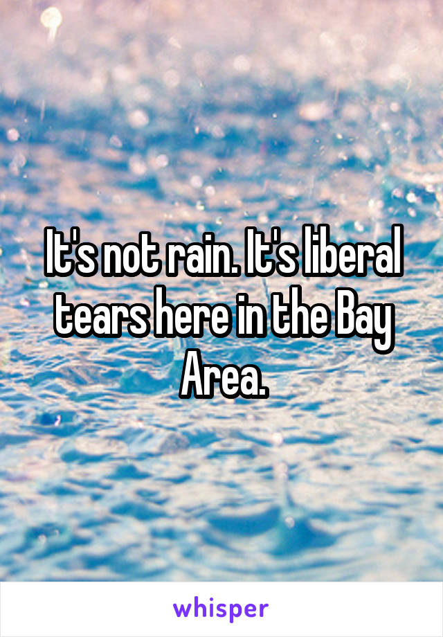 It's not rain. It's liberal tears here in the Bay Area.