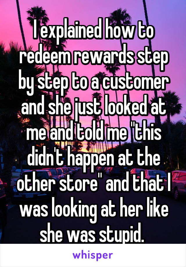 I explained how to redeem rewards step by step to a customer and she just looked at me and told me "this didn't happen at the other store" and that I was looking at her like she was stupid. 