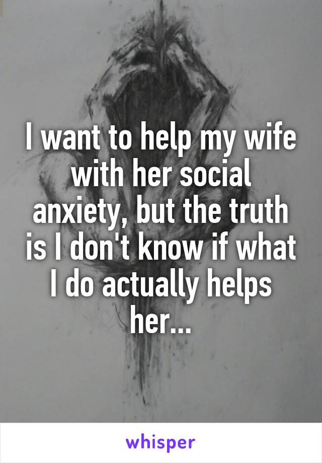 I want to help my wife with her social anxiety, but the truth is I don't know if what I do actually helps her...